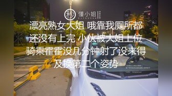 漂亮熟女大姐 哦靠我厕所都还没有上完 小伙被大姐上位骑乘霍霍没几分钟射了没来得及换第二个姿势