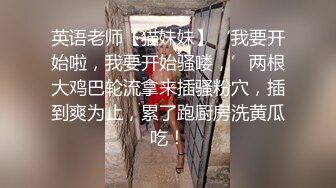 英语老师【猫妹妹】‘我要开始啦，我要开始骚喽，’两根大鸡巴轮流拿来插骚粉穴，插到爽为止，累了跑厨房洗黄瓜吃！