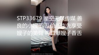 STP33679 星空无限传媒 善良的小嫂子 乱伦新作先享受嫂子的美臀 再口爆嫂子香舌