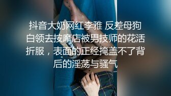 抖音大奶网红李雅 反差母狗白领去按摩店被男技师的花活折服，表面的正经掩盖不了背后的淫荡与骚气