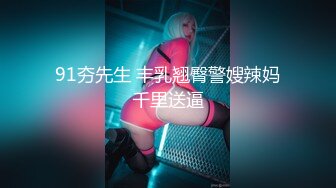 91夯先生 丰乳翘臀警嫂辣妈千里送逼