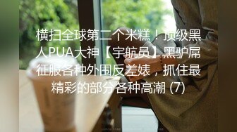 横扫全球第二个米糕！顶级黑人PUA大神【宇航员】黑驴屌征服各种外围反差婊，抓住最精彩的部分各种高潮 (7)