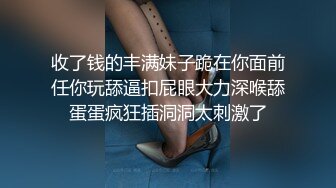 收了钱的丰满妹子跪在你面前任你玩舔逼扣屁眼大力深喉舔蛋蛋疯狂插洞洞太刺激了