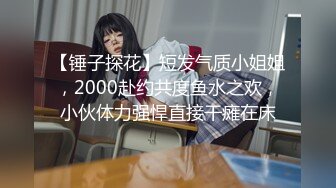 【锤子探花】短发气质小姐姐，2000赴约共度鱼水之欢，小伙体力强悍直接干瘫在床