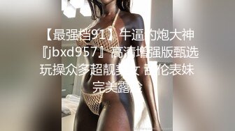 【最强档91】牛逼约炮大神『jbxd957』高清增强版甄选 玩操众多超靓美女 乱伦表妹 完美露脸