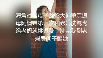 海角社区母子乱伦大神单亲追母阿枫??第一次和老妈洗鸳鸯浴老妈就挑逗我，洗完我到老妈房间干翻她