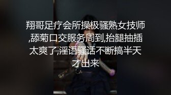 翔哥足疗会所操极骚熟女技师,舔菊口交服务周到,抬腿抽插太爽了,淫语骚话不断搞半天才出来