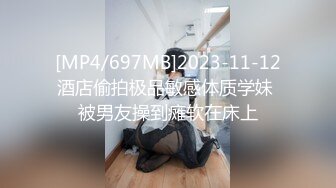 [MP4/697MB]2023-11-12酒店偷拍极品敏感体质学妹 被男友操到瘫软在床上