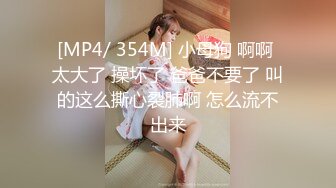 [MP4/ 354M] 小母狗 啊啊 太大了 操坏了 爸爸不要了 叫的这么撕心裂肺啊 怎么流不出来