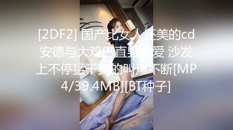 [2DF2] 国产比女人还美的cd安德与大鸡巴直男爱爱 沙发上不停猛干爽的叫声不断[MP4/39.4MB][BT种子]