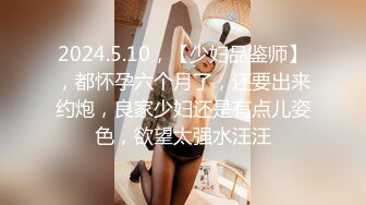 2024.5.10，【少妇品鉴师】，都怀孕六个月了，还要出来约炮，良家少妇还是有点儿姿色，欲望太强水汪汪