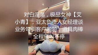 ❤️对白淫荡，极品女神【艾小青】，亚太负责人女经理谈业务勾引客户啪啪，道具肉棒全程骚叫不停