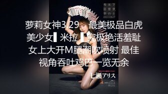 萝莉女神3.29✿ 最美极品白虎美少女▌米拉 ▌究极绝活羞耻女上大开M腿潮吹喷射 最佳视角吞吐鸡巴一览无余