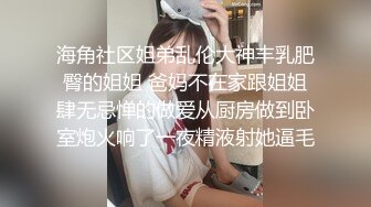 海角社区姐弟乱伦大神丰乳肥臀的姐姐 爸妈不在家跟姐姐肆无忌惮的做爱从厨房做到卧室炮火响了一夜精液射她逼毛