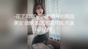 -花了3200元网约漂亮的韩国美女 皮肤雪白,活泼开朗,干逼很配合