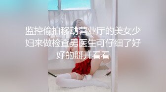 监控偷拍移动营业厅的美女少妇来做检查男医生可仔细了好好的掰开看看