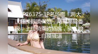 STP26375 3P名场面！两大汉狂操眼镜御姐，两根屌轮番吸，上位骑乘边插嘴，骑在脸上自摸骚逼