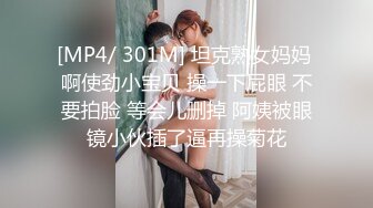 [MP4/ 301M] 坦克熟女妈妈 啊使劲小宝贝 操一下屁眼 不要拍脸 等会儿删掉 阿姨被眼镜小伙插了逼再操菊花