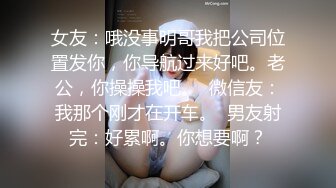 女友：哦没事明哥我把公司位置发你，你导航过来好吧。老公，你操操我吧。  微信友：我那个刚才在开车。  男友射完：好累啊。你想要啊？