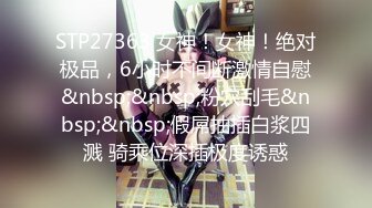 STP27363 女神！女神！绝对极品，6小时不间断激情自慰&nbsp;&nbsp;粉穴刮毛&nbsp;&nbsp;假屌抽插白浆四溅 骑乘位深插极度诱惑