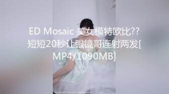 ED Mosaic 美女模特欧比??短短20秒让眼镜哥连射两发[MP4/1090MB]