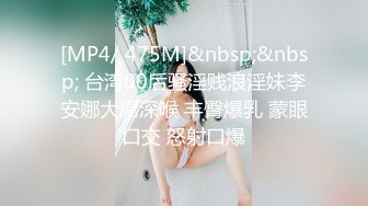 [MP4/ 475M]&nbsp;&nbsp; 台湾00后骚淫贱浪淫妹李安娜大屌深喉 丰臀爆乳 蒙眼口交 怒射口爆