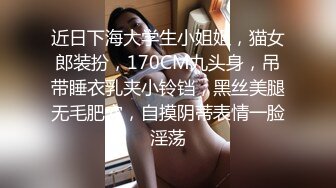 近日下海大学生小姐姐，猫女郎装扮，170CM九头身，吊带睡衣乳夹小铃铛，黑丝美腿无毛肥穴，自摸阴蒂表情一脸淫荡