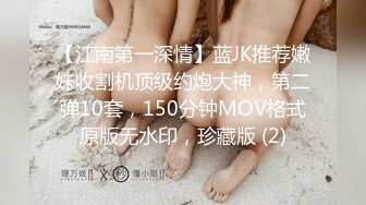 【江南第一深情】蓝JK推荐嫩妹收割机顶级约炮大神，第二弹10套，150分钟MOV格式原版无水印，珍藏版 (2)