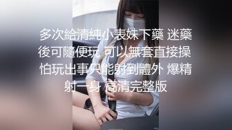 多次給清純小表妹下藥 迷藥後可隨便玩 可以無套直接操 怕玩出事只能射到體外 爆精射一身 高清完整版