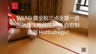 SWAG 露全脸三点全露一进房就压头吃鸡吃到饱 自慰到高潮 Hotbabegirl