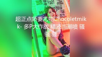 超正点娇妻尤物Chocoletmikk- 多P大作战 精液当潮喷 骚骚 骚