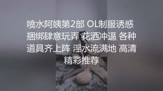 喷水阿姨第2部 OL制服诱惑 捆绑肆意玩弄 花洒冲逼 各种道具齐上阵 淫水流满地 高清精彩推荐