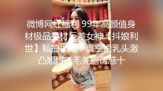 微博网红福利 99年高颜值身材极品身材反差女神【抖娘利世】私拍视频，真空透乳头激凸翘臀无毛美鲍诱惑十