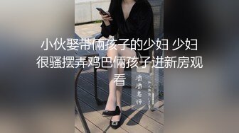 小伙娶带倆孩子的少妇 少妇很骚摆弄鸡巴倆孩子进新房观看