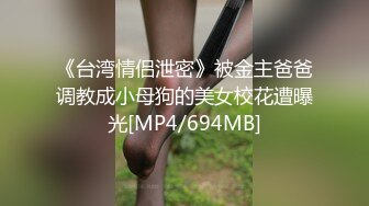 《台湾情侣泄密》被金主爸爸调教成小母狗的美女校花遭曝光[MP4/694MB]