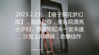 2023.2.23，【瘦子探花梦幻馆】，泡良佳作，美容院漂亮小少妇，想在浴缸来一发未遂，沙发上再爆操，劲爆佳作