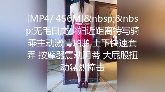 [MP4/ 456M]&nbsp;&nbsp;无毛白虎少妇近距离特写骑乘主动激情啪啪 上下快速套弄 按摩器震动阴蒂 大屁股扭动猛烈撞击