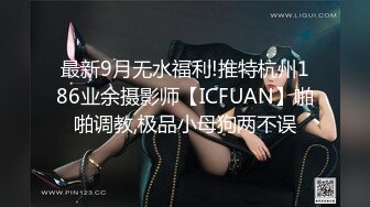 最新9月无水福利!推特杭州186业余摄影师【ICFUAN】啪啪调教,极品小母狗两不误