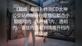 《巅峰⭐极限》作死CD大神公交站点贴身抄底数位都市小姐姐裙内⭐各种骚T内、透明内、蕾丝内当看到情趣开裆内时秒硬