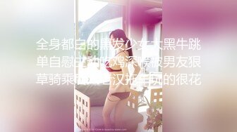 全身都白的黑发少女大黑牛跳单自慰主动吃鸡深喉被男友狠草骑乘后入老汉拖车玩的很花