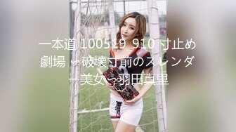 一本道 100519_910 寸止め劇場 〜破壊寸前のスレンダー美女〜羽田真里