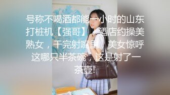 号称不喝酒都能一小时的山东打桩机【强哥】，酒店约操美熟女，干完射嘴里，美女惊呼 这哪只半茶碗，这是射了一茶壶!