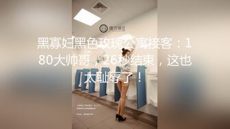 黑寡妇黑色玫瑰公寓接客：180大帅哥，26秒结束，这也太耻辱了！