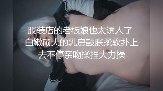 服装店的老板娘也太诱人了 白嫩硕大的乳房鼓胀柔软扑上去不停亲吻揉捏大力操