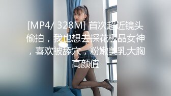 [MP4/ 328M] 首次超近镜头偷拍，我也想去探花极品女神，喜欢被舔穴，粉嫩美乳大胸高颜值