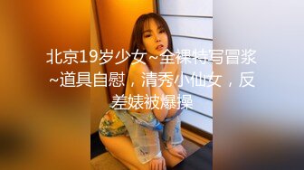 北京19岁少女~全裸特写冒浆~道具自慰，清秀小仙女，反差婊被爆操