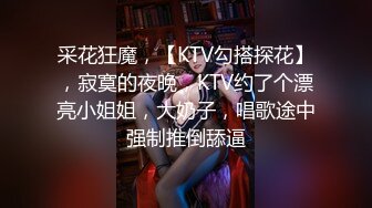 采花狂魔，【KTV勾搭探花】，寂寞的夜晚，KTV约了个漂亮小姐姐，大奶子，唱歌途中强制推倒舔逼