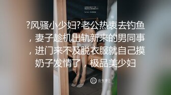 ?风骚小少妇?老公热衷去钓鱼，妻子趁机出轨新来的男同事，进门来不及脱衣服就自己摸奶子发情了，极品美少妇