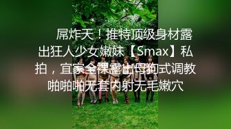 ❤️屌炸天！推特顶级身材露出狂人少女嫩妹【Smax】私拍，宜家全裸露出母狗式调教啪啪啪无套内射无毛嫩穴