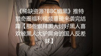 《稀缺资源?BBC媚黑》推特猎奇圈福利视频重磅来袭完结篇【那些崇拜黑人讨好黑人喜欢被黑人大驴屌肏的国人反差妹】